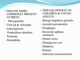  DISEASE MORE
COMMONLY PRESENT
AT BIRTH
- Micrognathia
- Cleft lip & cleft plate
- Ankyloglossia
- Predecidous dentition
- Teratoma
- Hemophilia
 DISEASE PRESENT IN
CHILDREN & YOUNG
ADULTS
- Benign migratory glossitis
- Juvenile periodontitis
- Pemphigus
- Recurrent apthous
stomatitis
- Dental caries
- Dentigerous cyst
- Diptheria
- Rickets
- Infectious mononucleosis
 