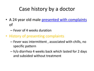 Case history by a doctor A 24 year old male presented with complaints of Fever of 4 weeks duration  History of presenting complaints Fever was intermittent , associated with chills, no specific pattern h/o diarrhea 4 weeks back which lasted for 2 days and subsided without treatment 