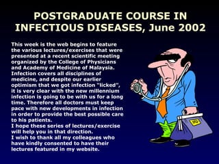 POSTGRADUATE COURSE IN  INFECTIOUS DISEASES, June 2002  This week is the web begins to feature the various lectures/exercises that were presented at a recent scientific meeting organized by the College of Physicians and Academy of Medicine of Malaysia. Infection covers all disciplines of medicine, and despite our earlier optimism that we got infection “licked”, it is very clear with the new millennium infection is going to be with us for a long time. Therefore all doctors must keep pace with new developments in infection in order to provide the best possible care to his patients. I hope these series of lectures/exercise will help you in that direction. I wish to thank all my colleagues who have kindly consented to have their lectures featured in my website. 
