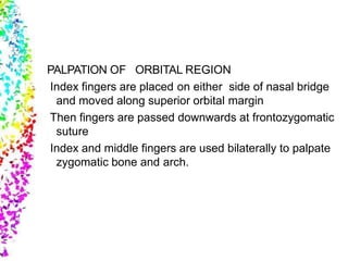 PALPATION OF ORBITAL REGION
Index fingers are placed on either side of nasal bridge
and moved along superior orbital margin
Then fingers are passed downwards at frontozygomatic
suture
Index and middle fingers are used bilaterally to palpate
zygomatic bone and arch.
 