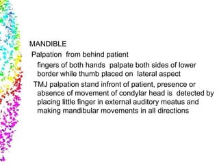 MANDIBLE
Palpation from behind patient
fingers of both hands palpate both sides of lower
border while thumb placed on lateral aspect
TMJ palpation stand infront of patient, presence or
absence of movement of condylar head is detected by
placing little finger in external auditory meatus and
making mandibular movements in all directions
 
