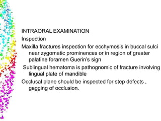INTRAORAL EXAMINATION
Inspection
Maxilla fractures inspection for ecchymosis in buccal sulci
near zygomatic prominences or in region of greater
palatine foramen Guerin’s sign
Sublingual hematoma is pathognomic of fracture involving
lingual plate of mandible
Occlusal plane should be inspected for step defects ,
gagging of occlusion.
 