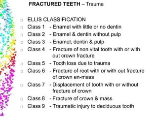 FRACTURED TEETH – Trauma
ELLIS CLASSIFICATION
Class 1 - Enamel with little or no dentin
Class 2 - Enamel & dentin without pulp
Class 3 - Enamel, dentin & pulp
Class 4 - Fracture of non vital tooth with or with
out crown fracture
Class 5 - Tooth loss due to trauma
Class 6 - Fracture of root with or with out fracture
of crown en-mass
Class 7
Class 8
Class 9
- Displacement of tooth with or without
fracture of crown
- Fracture of crown & mass
- Traumatic injury to deciduous tooth
 