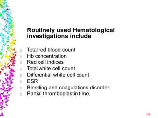 Routinely used Hematological
investigations include
109
Total red blood count
Hb concentration
Red cell indices
Total white cell count
Differential white cell count
ESR
Bleeding and coagulations disorder
Partial thromboplastin time.
 