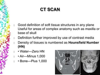Good definition of soft tissue structures in any plane
Useful for areas of complex anatomy such as maxilla or
base of skull
Definition further improved by use of contrast media
Density of tissues is numbered as Hounsfield Number
(HN)
• Water—Zero HN
• Air—Minus 1,000
• Bone—Plus 1,000
 