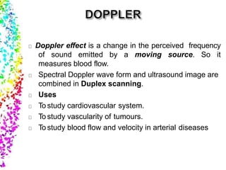 Doppler effect is a change in the perceived frequency
of sound emitted by a moving source. So it
measures blood flow.
Spectral Doppler wave form and ultrasound image are
combined in Duplex scanning.
Uses
To study cardiovascular system.
To study vascularity of tumours.
To study blood flow and velocity in arterial diseases
 