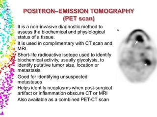It is a non-invasive diagnostic method to
assess the biochemical and physiological
status of a tissue.
It is used in complimentary with CT scan and
MRI.
Short-life radioactive isotope used to identify
biochemical activity, usually glycolysis, to
identify putative tumor size, location or
metastasis
Good for identifying unsuspected
metastases
Helps identify neoplasms when post-surgical
artifact or inflammation obscure CT or MRI
Also available as a combined PET-CT scan
 