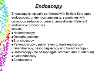 Endoscopy is typically performed with flexible fibre-optic
endoscopes, under local analgesia, sometimes with
conscious sedation or general anaesthesia. Relevant
endoscopic procedures
include:
■Nasendoscopy
■Oesophagoscopy
■Bronchoscopy
■Panendoscopy usually refers to triple endoscopy
(nasendoscopy, oesophagoscopy and bronchoscopy)
■Gastroscopy (the oesophagus, stomach and duodenum)
■Sialoendoscopy
■Colonoscopy
 
