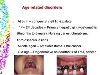 At birth – congenital cleft lip & palate
1st – 2nd decades – Primary herpetic gingivostomatitis
(6months to 6years), Nursing caries, cherubism,
fibro osseous lesions.
Middle aged – Ameloblastoma, Oral cancer.
Old age – Degenerative osteoarthritis of TMJ, cancer.
 