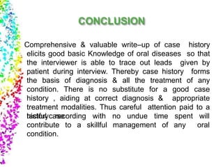 Comprehensive & valuable write–up of case history
elicits good basic Knowledge of oral diseases so that
the interviewer is able to trace out leads given by
patient during interview. Thereby case history forms
the basis of diagnosis & all the treatment of any
condition. There is no substitute for a good case
history , aiding at correct diagnosis & appropriate
treatment modalities. Thus careful attention paid to a
tactful case undue timewith no
skillful management of
spent
any
will
oral
history recording
contribute to a
condition.
 