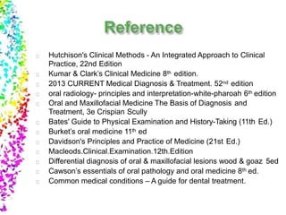 Hutchison's Clinical Methods - An Integrated Approach to Clinical
Practice, 22nd Edition
Kumar & Clark’s Clinical Medicine 8th edition.
2013 CURRENT Medical Diagnosis & Treatment. 52nd edition
oral radiology- principles and interpretation-white-pharoah 6th edition
Oral and Maxillofacial Medicine The Basis of Diagnosis and
Treatment, 3e Crispian Scully
Bates' Guide to Physical Examination and History-Taking (11th Ed.)
Burket’s oral medicine 11th ed
Davidson's Principles and Practice of Medicine (21st Ed.)
Macleods.Clinical.Examination.12th.Edition
Differential diagnosis of oral & maxillofacial lesions wood & goaz 5ed
Cawson’s essentials of oral pathology and oral medicine 8th ed.
Common medical conditions – A guide for dental treatment.
 
