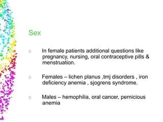 Sex
In female patients additional questions like
pregnancy, nursing, oral contraceptive pills &
menstruation.
Females – lichen planus ,tmj disorders , iron
deficiency anemia , sjogrens syndrome.
Males – hemophilia, oral cancer, pernicious
anemia
 