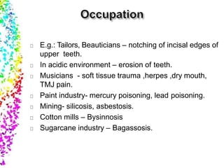 E.g.: Tailors, Beauticians – notching of incisal edges of
upper teeth.
In acidic environment – erosion of teeth.
Musicians - soft tissue trauma ,herpes ,dry mouth,
TMJ pain.
Paint industry- mercury poisoning, lead poisoning.
Mining- silicosis, asbestosis.
Cotton mills – Bysinnosis
Sugarcane industry – Bagassosis.
 