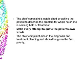 The chief complaint is established by asking the
patient to describe the problem for which he or she
is seeking help or treatment.
Make every attempt to quote the patients own
words
The chief complaint aids in the diagnosis and
treatment planning and should be given the first
priority.
 