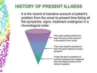It is the record of narrative account of patient’s
problem from the onset to present time listing all
the symptoms, signs, treatment undergone in a
chronological order.
 