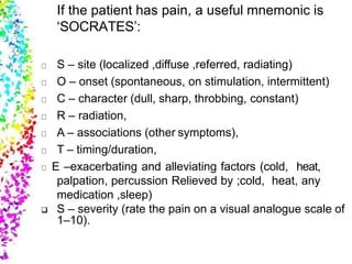 If the patient has pain, a useful mnemonic is
‘SOCRATES’:
S – site (localized ,diffuse ,referred, radiating)
O – onset (spontaneous, on stimulation, intermittent)
C – character (dull, sharp, throbbing, constant)
R – radiation,
A – associations (other symptoms),
T – timing/duration,
E –exacerbating and alleviating factors (cold, heat,
palpation, percussion Relieved by ;cold, heat, any
medication ,sleep)
 S – severity (rate the pain on a visual analogue scale of
1–10).
 