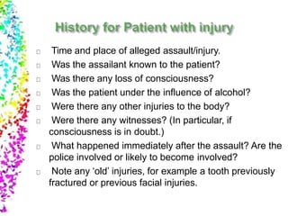 Time and place of alleged assault/injury.
Was the assailant known to the patient?
Was there any loss of consciousness?
Was the patient under the influence of alcohol?
Were there any other injuries to the body?
Were there any witnesses? (In particular, if
consciousness is in doubt.)
What happened immediately after the assault? Are the
police involved or likely to become involved?
Note any ‘old’ injuries, for example a tooth previously
fractured or previous facial injuries.
 