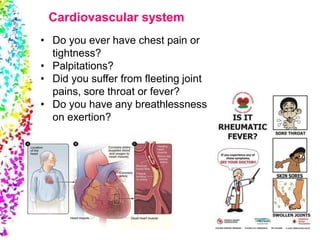 • Do you ever have chest pain or
tightness?
• Palpitations?
• Did you suffer from fleeting joint
pains, sore throat or fever?
• Do you have any breathlessness
on exertion?
Cardiovascular system
 