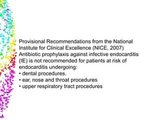 Provisional Recommendations from the National
Institute for Clinical Excellence (NICE, 2007)
Antibiotic prophylaxis against infective endocarditis
(IE) is not recommended for patients at risk of
endocarditis undergoing:
• dental procedures.
• ear, nose and throat procedures
• upper respiratory tract procedures
 
