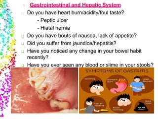 Gastrointestinal and Hepatic System
Do you have heart burn/acidity/foul taste?
- Peptic ulcer
- Hiatal hernia
 Do you have bouts of nausea, lack of appetite?
 Did you suffer from jaundice/hepatitis?
 Have you noticed any change in your bowel habit
recently?
 Have you ever seen any blood or slime in your stools?
 