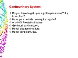 Genitourinary System:
 Do you have to get up at night to pass urine? If so,
how often?
 Have your periods been quite regular?
 Any H/O Prostatic disease,
 Genitourinary infection,
 Renal disease or failure,
 Renal transplant, etc.
 