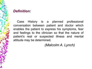Definition:
Case History is a planned professional
conversation between patient and doctor which
enables the patient to express his symptoms, fear
and feelings to the clinician so that the nature of
patient’s real or suspected illness and mental
attitude may be determined.
(Malcolm A. Lynch)
 