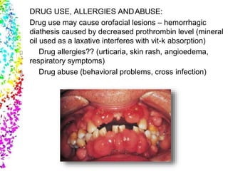 DRUG USE, ALLERGIES ANDABUSE:
Drug use may cause orofacial lesions – hemorrhagic
diathesis caused by decreased prothrombin level (mineral
oil used as a laxative interferes with vit-k absorption)
Drug allergies?? (urticaria, skin rash, angioedema,
respiratory symptoms)
Drug abuse (behavioral problems, cross infection)
 