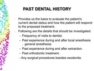 Provides us the basis to evaluate the patient’s
current dental status and how the patient will respond
to the proposed treatment.
Following are the details that should be investigated:
- Frequency of visits to dentist.
- Past experience during and after local anesthesia
, general anesthesia.
- Past experience during and after extraction.
- Past orthodontic treatment.
- Any surgical procedures besides exodontia.
 