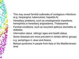 This may reveal familial outbreaks of contagious infections
(e.g. herpangina; tuberculosis; hepatitis A)
Hereditary problems, such as amelogenesis imperfecta,
hemophilia or hereditary angioedema, Thalassemia
Familial conditions, such as recurrent apthous stomatitis or
diabetes
Information about siblings’ ages and health status.
Some diseases are more prevalent in certain ethnic groups,
e.g. pemphigus in Jews and Asians;
Behçet syndrome in people from Asia or the Mediterranean
area
 