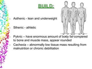 Asthenic - lean and underweight
Sthenic - athletic
Pyknic – have enormous amount of body fat compared
to bone and muscle mass, appear rounded
Cachexia – abnormally low tissue mass resulting from
malnutrition or chronic debilitation
 