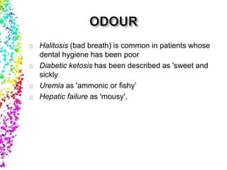 Halitosis (bad breath) is common in patients whose
dental hygiene has been poor
Diabetic ketosis has been described as 'sweet and
sickly
Uremia as 'ammonic or fishy’
Hepatic failure as 'mousy',
 