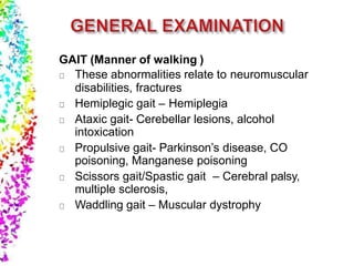 GAIT (Manner of walking )
These abnormalities relate to neuromuscular
disabilities, fractures
Hemiplegic gait – Hemiplegia
Ataxic gait- Cerebellar lesions, alcohol
intoxication
Propulsive gait- Parkinson’s disease, CO
poisoning, Manganese poisoning
Scissors gait/Spastic gait – Cerebral palsy,
multiple sclerosis,
Waddling gait – Muscular dystrophy
 