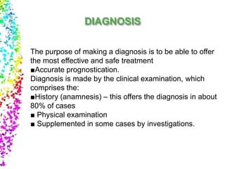 The purpose of making a diagnosis is to be able to offer
the most effective and safe treatment
■Accurate prognostication.
Diagnosis is made by the clinical examination, which
comprises the:
■History (anamnesis) – this offers the diagnosis in about
80% of cases
■ Physical examination
■ Supplemented in some cases by investigations.
 