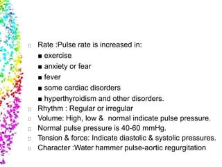 Rate :Pulse rate is increased in:
■ exercise
■ anxiety or fear
■ fever
■ some cardiac disorders
■ hyperthyroidism and other disorders.
Rhythm : Regular or irregular
Volume: High, low & normal indicate pulse pressure.
Normal pulse pressure is 40-60 mmHg.
Tension & force: Indicate diastolic & systolic pressures.
Character :Water hammer pulse-aortic regurgitation
 
