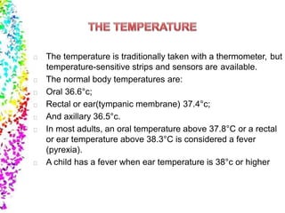 The temperature is traditionally taken with a thermometer, but
temperature-sensitive strips and sensors are available.
The normal body temperatures are:
Oral 36.6°c;
Rectal or ear(tympanic membrane) 37.4°c;
And axillary 36.5°c.
In most adults, an oral temperature above 37.8°C or a rectal
or ear temperature above 38.3°C is considered a fever
(pyrexia).
A child has a fever when ear temperature is 38°c or higher
 