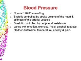  Normal 120/80 mm of Hg.
 Systolic controlled by stroke volume of the heart &
stiffness of the arterial vessels.
 Diastolic controlled by peripheral resistance
 Varies with emotion, exercise, meal, alcohol, tobacco,
bladder distension, temperature, anxiety & pain.
 
