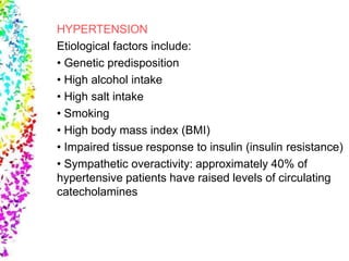 HYPERTENSION
Etiological factors include:
• Genetic predisposition
• High alcohol intake
• High salt intake
• Smoking
• High body mass index (BMI)
• Impaired tissue response to insulin (insulin resistance)
• Sympathetic overactivity: approximately 40% of
hypertensive patients have raised levels of circulating
catecholamines
 