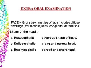 FACE – Gross asymmetries of face includes diffuse
swellings ,traumatic injuries ,congenital deformities
Shape of the head :
a. Mesocephalic
b. Dolicocephalic
c. Brachycephalic
: average shape of head.
: long and narrow head.
: broad and short head.
 
