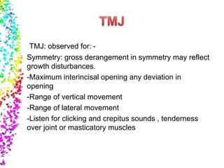 TMJ: observed for: -
Symmetry: gross derangement in symmetry may reflect
growth disturbances.
-Maximum interincisal opening any deviation in
opening
-Range of vertical movement
-Range of lateral movement
-Listen for clicking and crepitus sounds , tenderness
over joint or masticatory muscles
 
