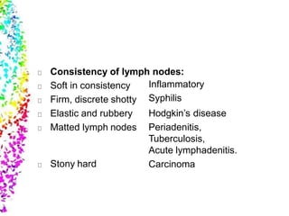 Consistency of lymph nodes:
Soft in consistency
Firm, discrete shotty
Elastic and rubbery
Matted lymph nodes
Stony hard
Inflammatory
Syphilis
Hodgkin’s disease
Periadenitis,
Tuberculosis,
Acute lymphadenitis.
Carcinoma
 