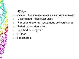 4)Edge
Sloping—healing non-specific ulcer, venous ulcer.
Undermined—tubercular ulcer.
Raised and everted—squamous cell carcinoma.
Rolled out—rodent ulcer.
Punched out—syphilis
5) Floor
6)Discharge
 