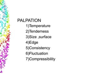 PALPATION
1)Temperature
2)Tenderness
3)Size ,surface
4)Edge
5)Consistency
6)Fluctuation
7)Compressibility
 