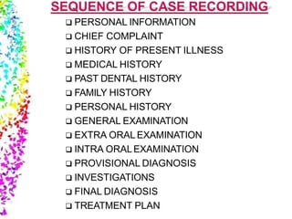  PERSONAL INFORMATION
 CHIEF COMPLAINT
 HISTORY OF PRESENT ILLNESS
 MEDICAL HISTORY
 PAST DENTAL HISTORY
 FAMILY HISTORY
 PERSONAL HISTORY
 GENERAL EXAMINATION
 EXTRA ORALEXAMINATION
 INTRA ORALEXAMINATION
 PROVISIONAL DIAGNOSIS
 INVESTIGATIONS
 FINAL DIAGNOSIS
 TREATMENT PLAN
 
