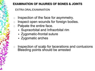 EXTRA ORALEXAMINATION
Inspection of the face for asymmetry.
Inspect open wounds for foreign bodies.
Palpate the entire face.
 Supraorbital and Infraorbital rim
 Zygomatic-frontal suture
 Zygomatic arches
Inspection of scalp for lacerations and contusions
Bleeding points should be arrested
 