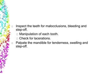 Inspect the teeth for malocclusions, bleeding and
step-off.
Manipulation of each tooth.
Check for lacerations.
Palpate the mandible for tenderness, swelling and
step-off.
 