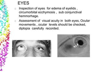 EYES
Inspection of eyes for edema of eyelids ,
circumorbital ecchymosis , sub conjunctival
hemmorhage.
Assessment of visual acuity in both eyes, Ocular
movements , ocular levels should be checked,
diplopia carefully recorded.
 