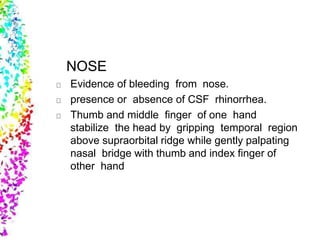 NOSE
Evidence of bleeding from nose.
presence or absence of CSF rhinorrhea.
Thumb and middle finger of one hand
stabilize the head by gripping temporal region
above supraorbital ridge while gently palpating
nasal bridge with thumb and index finger of
other hand
 