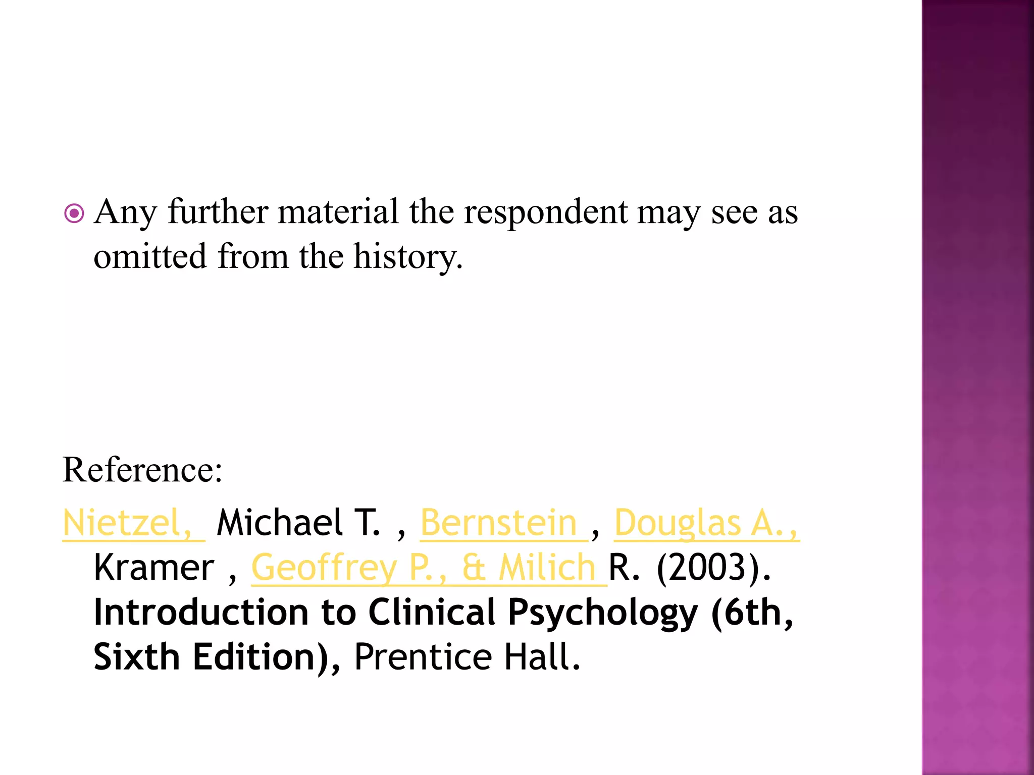  Any further material the respondent may see as
omitted from the history.
Reference:
Nietzel, Michael T. , Bernstein , Douglas A.,
Kramer , Geoffrey P., & Milich R. (2003).
Introduction to Clinical Psychology (6th,
Sixth Edition), Prentice Hall.
 
