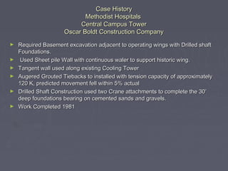 Case HistoryCase History
Methodist HospitalsMethodist Hospitals
Central Campus TowerCentral Campus Tower
Oscar Boldt Construction CompanyOscar Boldt Construction Company
► Required Basement excavation adjacent to operating wings with Drilled shaftRequired Basement excavation adjacent to operating wings with Drilled shaft
Foundations.Foundations.
► Used Sheet pile Wall with continuous waler to support historic wing.Used Sheet pile Wall with continuous waler to support historic wing.
► Tangent wall used along existing Cooling TowerTangent wall used along existing Cooling Tower
► Augered Grouted Tiebacks to installed with tension capacity of approximatelyAugered Grouted Tiebacks to installed with tension capacity of approximately
120 K, predicted movement fell within 5% actual120 K, predicted movement fell within 5% actual
► Drilled Shaft Construction used two Crane attachments to complete the 30’Drilled Shaft Construction used two Crane attachments to complete the 30’
deep foundations bearing on cemented sands and gravels.deep foundations bearing on cemented sands and gravels.
► Work Completed 1981Work Completed 1981
 