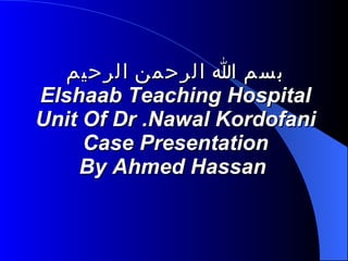 بسم الله الرحمن الرحيم Elshaab Teaching Hospital Unit Of Dr .Nawal Kordofani Case Presentation By Ahmed Hassan   